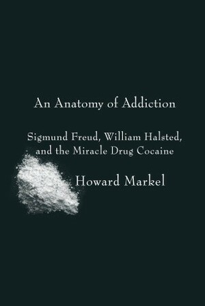 An Anatomy of Addiction: Sigmund Freud, William Halsted, and the Miracle Drug Cocaine by Howard Markel