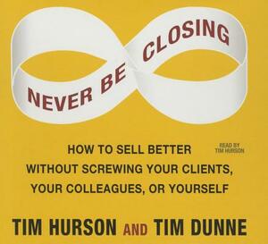 Never Be Closing: How to Sell Better Without Screwing Your Clients, Your Colleagues, or Yourself by Tim Hurson, Tim Dunne
