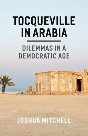 Tocqueville in Arabia: Dilemmas in a Democratic Age by Joshua Mitchell