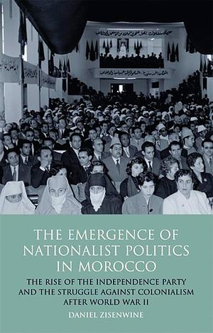 The Emergence of Nationalist Politics in Morocco: The Rise of the Independence Party and the Struggle Against Colonialism After World War II by Daniel Zisenwine