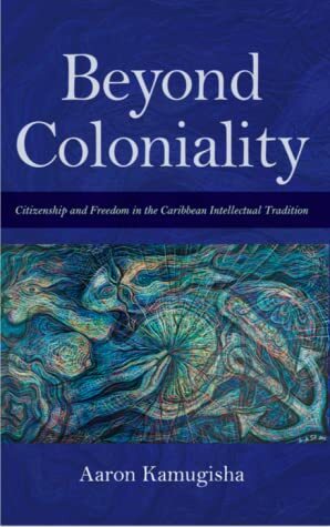 Beyond Coloniality: Citizenship and Freedom in the Caribbean Intellectual Tradition by Aaron Kamugisha