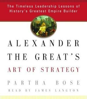 Alexander the Great's Art of Strategy: The Timeless Leadership Lessons of History's Greatest Empire Builder by Partha Bose