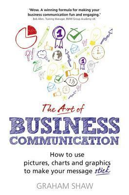 The Art of Business Communication: How to Use Pictures, Charts and Graphics to Make Your Message Stick by Graham Shaw