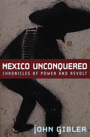 Mexico Unconquered: Chronicles of Power and Revolt by John Gibler