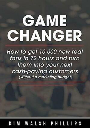 Game Changer: How to get 10,000 new real fans in 72 hours and turn them into your next cash-paying customers by Kim Walsh Phillips