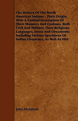 The History of the North American Indians - Their Origin, with a Faithful Description of Their Manners and Customs, Both Civil and Military, Their Rel by John McIntosh