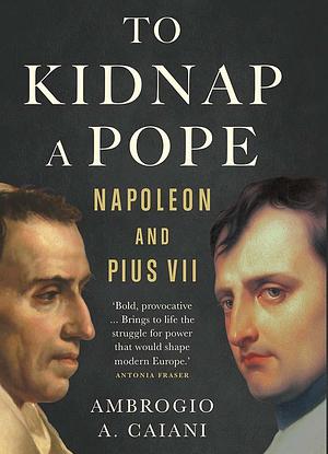 To Kidnap a Pope: Napoleon and Pius VII, 1800-1815 by Ambrogio A. Caiani, Ambrogio A. Caiani