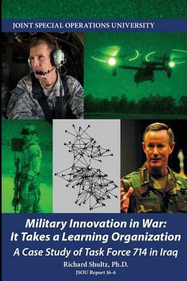 Military Innovation in War: It Takes a Learning Organization - A Case Study of Task Force 714 by Joint Special Operations University, Richard Shultz