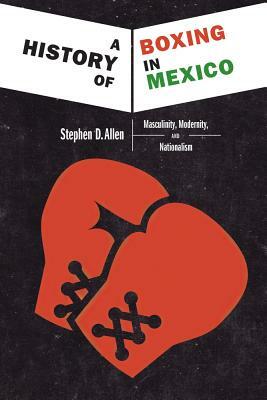 A History of Boxing in Mexico: Masculinity, Modernity, and Nationalism by Stephen D. Allen