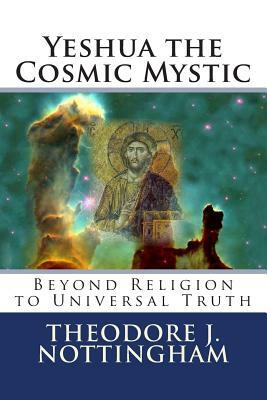 Yeshua the Cosmic Mystic: Beyond religion to Universal Truth by Theodore J. Nottingham
