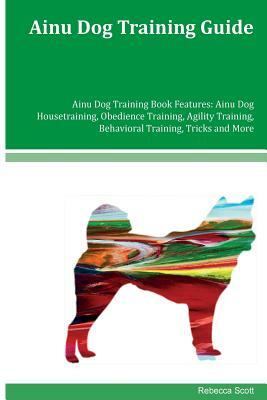 Ainu Dog Training Guide Ainu Dog Training Book Features: Ainu Dog Housetraining, Obedience Training, Agility Training, Behavioral Training, Tricks and by Rebecca Scott
