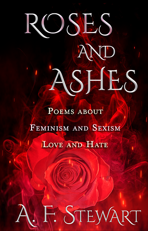 Roses and Ashes: Poems About Feminism and Sexism, Love and Hate by A.F. Stewart