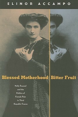 Blessed Motherhood, Bitter Fruit: Nelly Roussel and the Politics of Female Pain in Third Republic France by Elinor A. Accampo