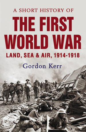 A Short History of the First World War: Land, SeaAir, 1914-1918 by Gordon Kerr