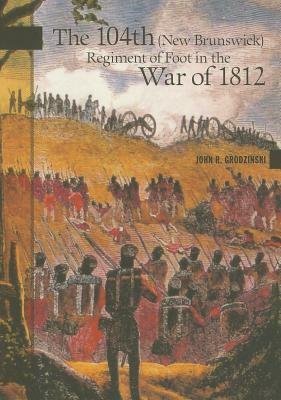 The 104th (New Brunswick) Regiment of Foot in the War of 1812 by John R. Grodzinski