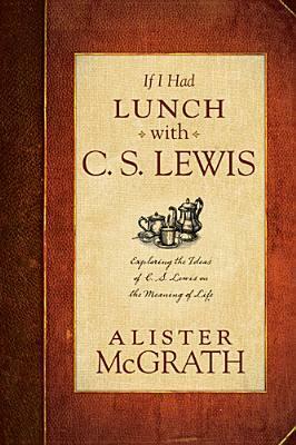 If I Had Lunch with C.S. Lewis: Exploring the Ideas of C.S. Lewis on the Meaning of Life by Alister E. McGrath