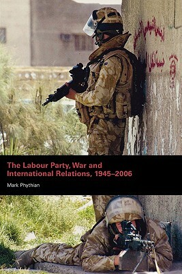 The Labour Party, War and International Relations, 1945-2006 by Mark Phythian