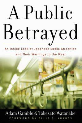 A Public Betrayed: An Inside Look at Japanese Media Atrocities and Their Warnings to the West by Takesato Watanabe, Adam Gamble