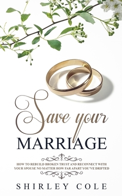 Save Your Marriage: How To Rebuild Broken Trust And Reconnect With Your Spouse No Matter How Far Apart You've Drifted by Shirley Cole