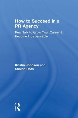 How to Succeed in a PR Agency: Real Talk to Grow Your Career & Become Indispensable by Kristin Johnson, Shalon Roth