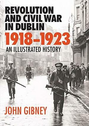 Revolution and Civil War in Dublin, 1918-1923: An Illustrated History by John Gibney