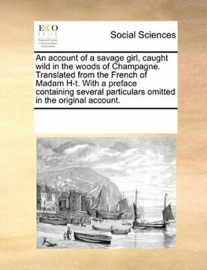 An account of a savage girl, caught wild in the woods of Champagne. Translated from the French of Madam H-t. With a preface containing several particulars omitted in the original account. by Unknown
