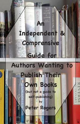 An Independent & Comprehensive Guide for Authors Wanting to Publish Their Own Books: (but not a guide to self-publishing) by Peter Rogers