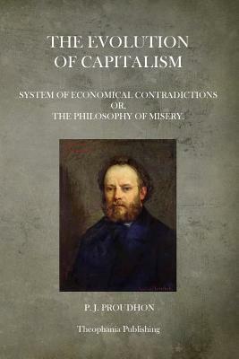 The Evolution Of Capitalism: System Of Economical Contradictions Or, The Philosophy Of Misery. by P. J. Proudhon