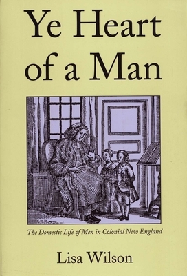 Ye Heart of a Man: The Domestic Life of Men in Colonial New England by Lisa Wilson