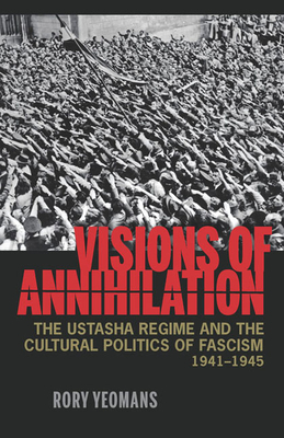 Visions of Annihilation: The Ustasha Regime and the Cultural Politics of Fascism, 1941-1945 by Rory Yeomans