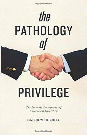 The Pathology of Privilege: The Economic Consequences of Government Favoritism by Matthew Mitchell