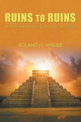 Ruins to Ruins: From the Mayan Jungle to the Aztec Metropolis by Roland H. Wauer