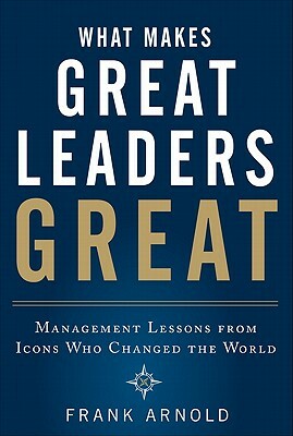 What Makes Great Leaders Great: Management Lessons from Icons Who Changed the World by Frank Arnold