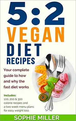 5:2 Vegan Diet Recipes: Your complete guide to how and why the fast diet works. Includes 100, 200 & 300 calorie recipes and a two week menu plans for easy weight loss by Sophie Miller