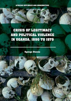 Crisis of Legitimacy and Political Violence in Uganda, 1890 to 1979 by Ogenga Otunnu