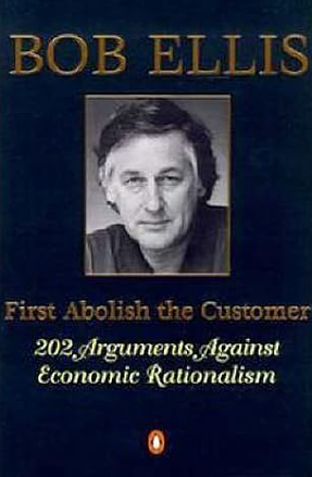 First Abolish the Customer: 202 Arguments Against Economic Rationalism by Bob Ellis