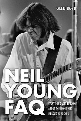 Neil Young FAQ: Everything Left to Know about the Iconic and Mercurial Rocker by Glen Boyd