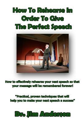 How To Rehearse In Order To Give The Perfect Speech: How to effectively rehearse your next speech so that your message will be remembered forever! by Jim Anderson