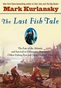 The Last Fish Tale: The Fate of the Atlantic & Survival in Gloucester, America's Oldest Fishing Port & Most Original Town by Mark Kurlansky