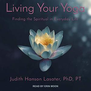 Living Your Yoga: Finding the Spiritual in Everyday Life by Judith Hanson Lasater