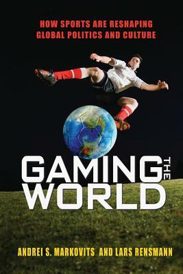 Gaming the World: How Sports Are Reshaping Global Politics and Culture by Andrei S. Markovits, Lars Rensmann