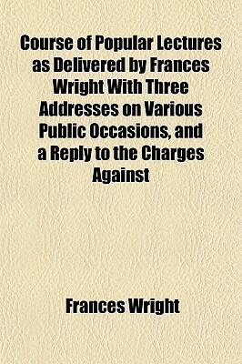 Course of Popular Lectures as Delivered by Frances Wright with Three Addresses on Various Public Occasions, and a Reply to the Charges Against by Frances Wright