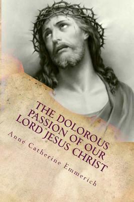 THE DOLOROUS (Sorrowful) PASSION OF OUR LORD JESUS CHRIST: From The Meditations Of Blessed Anne Catherine Emmerich by Anne Catherine Emmerich