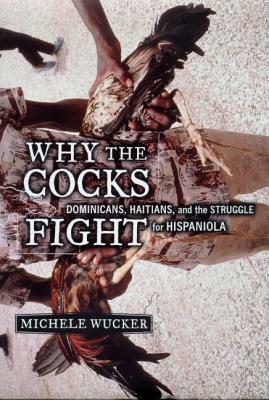 Why the Cocks Fight: Dominicans, Haitians, and the Struggle for Hispaniola by Michele Wucker