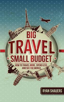 Big Travel, Small Budget: How to Travel More, Spend Less, and See the World by Ryan Shauers
