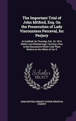 The Important Trial of John Mitford, Esq. On the Prosecution of Lady Viscountess Perceval, for Perjury: At Guildhall, On Thursday, Feb. 24, 1814, Before Lord Ellenborough, Forming a Clue to the Discussions Which Took Place Relative to the Affairs of Her R by Bridget Wynne Perceval Egmont, John Mitford