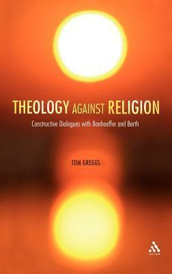 Theology against Religion: Constructive Dialogues with Bonhoeffer and Barth by Tom Greggs