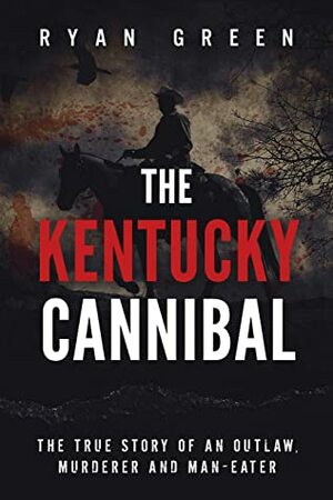 The Kentucky Cannibal: The True Story of an Outlaw, Murderer and Man-Eater by Ryan Green