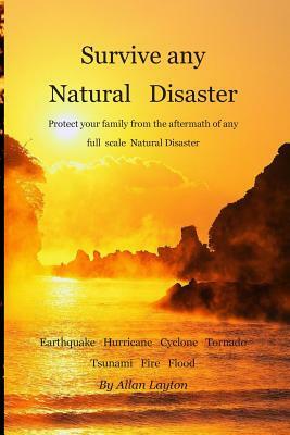 Survive any Natural Disaster: Protect your family from the aftermath of any full scale Natural Disaster by Allan Layton