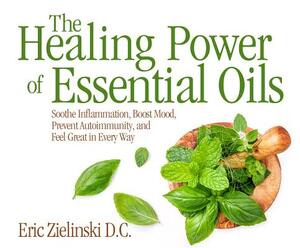 The Healing Power of Essential Oils: Soothe Inflammation, Boost Mood, Prevent Autoimmunity, and Feel Great in Every Way by Eric Zielinski